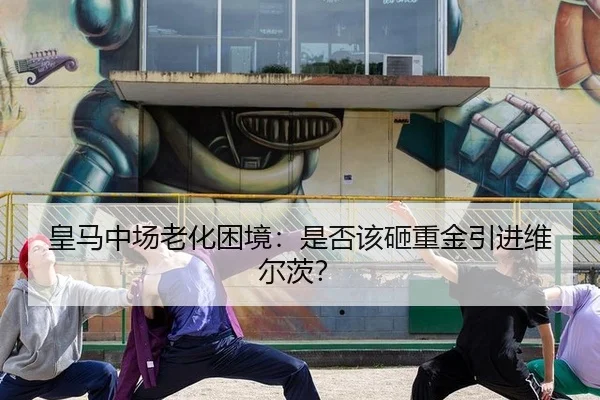 皇马中场老化困境：是否该砸重金引进维尔茨？
